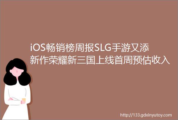 iOS畅销榜周报SLG手游又添新作荣耀新三国上线首周预估收入641万美元