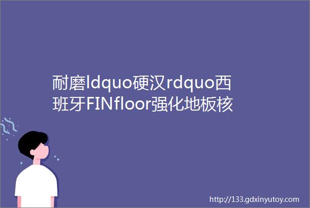 耐磨ldquo硬汉rdquo西班牙FINfloor强化地板核心优势一