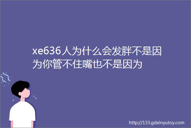 xe636人为什么会发胖不是因为你管不住嘴也不是因为