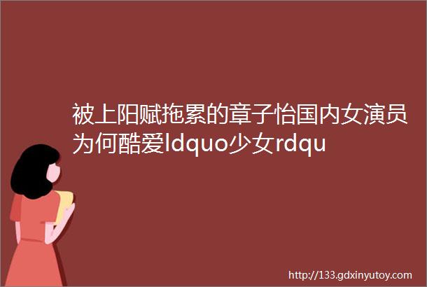 被上阳赋拖累的章子怡国内女演员为何酷爱ldquo少女rdquo人设