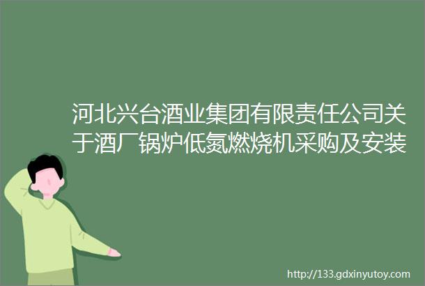 河北兴台酒业集团有限责任公司关于酒厂锅炉低氮燃烧机采购及安装招标